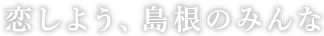 恋しよう、島根のみんな