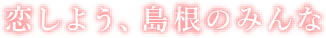 恋しよう、島根のみんな