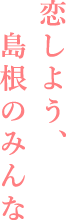 恋しよう、島根のみんな
